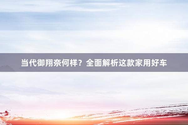 当代御翔奈何样？全面解析这款家用好车