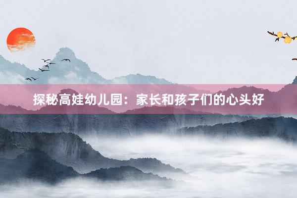 探秘高娃幼儿园：家长和孩子们的心头好