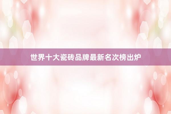 世界十大瓷砖品牌最新名次榜出炉
