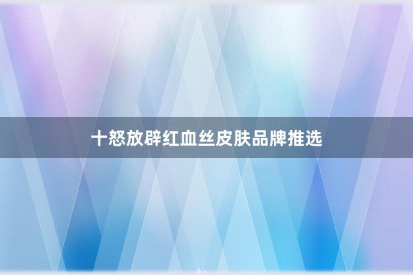 十怒放辟红血丝皮肤品牌推选