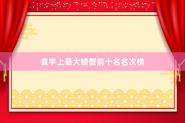 寰宇上最大螃蟹前十名名次榜